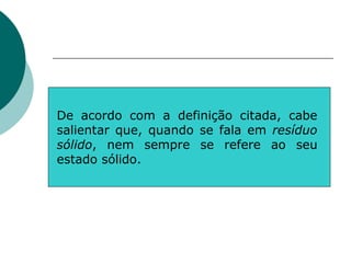 De acordo com a definição citada, cabe
salientar que, quando se fala em resíduo
sólido, nem sempre se refere ao seu
estado sólido.
 