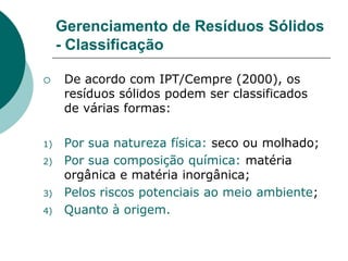 Gerenciamento de Resíduos Sólidos
     - Classificação

     De acordo com IPT/Cempre (2000), os
      resíduos sólidos podem ser classificados
      de várias formas:

1)    Por sua natureza física: seco ou molhado;
2)    Por sua composição química: matéria
      orgânica e matéria inorgânica;
3)    Pelos riscos potenciais ao meio ambiente;
4)    Quanto à origem.
 