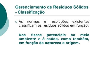 Gerenciamento de Resíduos Sólidos
- Classificação

   As normas e resoluções existentes
    classificam os resíduos sólidos em função:

    Dos   riscos  potenciais   ao   meio
    ambiente e à saúde, como também,
    em função da natureza e origem.
 