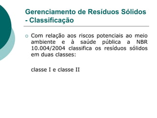 Gerenciamento de Resíduos Sólidos
- Classificação

   Com relação aos riscos potenciais ao meio
    ambiente e à saúde pública a NBR
    10.004/2004 classifica os resíduos sólidos
    em duas classes:

    classe I e classe II
 