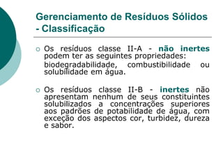 Gerenciamento de Resíduos Sólidos
- Classificação
   Os resíduos classe II-A - não inertes
    podem ter as seguintes propriedades:
    biodegradabilidade, combustibilidade ou
    solubilidade em água.

   Os resíduos classe II-B - inertes não
    apresentam nenhum de seus constituintes
    solubilizados a concentrações superiores
    aos padrões de potabilidade de água, com
    exceção dos aspectos cor, turbidez, dureza
    e sabor.
 