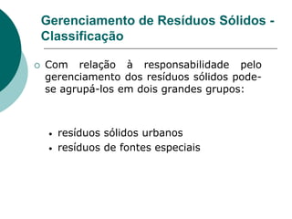 Gerenciamento de Resíduos Sólidos -
    Classificação

   Com relação à responsabilidade pelo
    gerenciamento dos resíduos sólidos pode-
    se agrupá-los em dois grandes grupos:



     •   resíduos sólidos urbanos
     •   resíduos de fontes especiais
 
