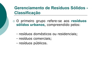 Gerenciamento de Resíduos Sólidos -
Classificação
   O primeiro grupo refere-se aos resíduos
    sólidos urbanos, compreendido pelos:

    - resíduos domésticos ou residenciais;
    - resíduos comerciais;
    - resíduos públicos.
 