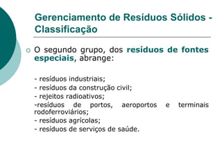 Gerenciamento de Resíduos Sólidos -
    Classificação

   O segundo grupo, dos resíduos de fontes
    especiais, abrange:

    - resíduos industriais;
    - resíduos da construção civil;
    - rejeitos radioativos;
    -resíduos de portos, aeroportos    e   terminais
    rodoferroviários;
    - resíduos agrícolas;
    - resíduos de serviços de saúde.
 
