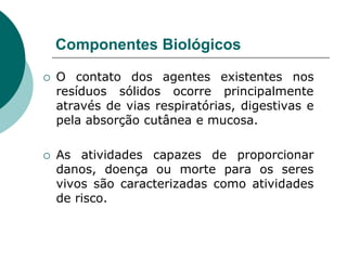 Componentes Biológicos

   O contato dos agentes existentes nos
    resíduos sólidos ocorre principalmente
    através de vias respiratórias, digestivas e
    pela absorção cutânea e mucosa.

   As atividades capazes de proporcionar
    danos, doença ou morte para os seres
    vivos são caracterizadas como atividades
    de risco.
 
