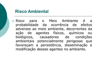 Risco Ambiental

   Risco para o Meio Ambiente é a
    probabilidade da ocorrência de efeitos
    adversos ao meio ambiente, decorrentes da
    ação de agentes físicos, químicos ou
    biológicos,  causadores     de  condições
    ambientais potencialmente perigosas que
    favoreçam a persistência, disseminação e
    modificação desses agentes no ambiente.
 