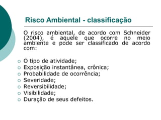 Risco Ambiental - classificação
    O risco ambiental, de acordo com Schneider
    (2004), é aquele que ocorre no meio
    ambiente e pode ser classificado de acordo
    com:

   O tipo de atividade;
   Exposição instantânea, crônica;
   Probabilidade de ocorrência;
   Severidade;
   Reversibilidade;
   Visibilidade;
   Duração de seus defeitos.
 