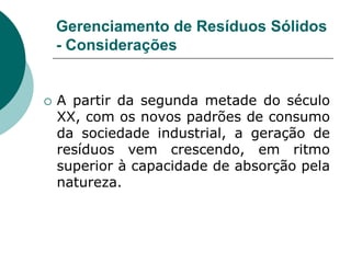 Gerenciamento de Resíduos Sólidos
    - Considerações


   A partir da segunda metade do século
    XX, com os novos padrões de consumo
    da sociedade industrial, a geração de
    resíduos vem crescendo, em ritmo
    superior à capacidade de absorção pela
    natureza.
 