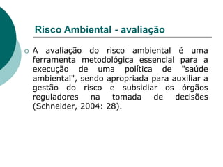 Risco Ambiental - avaliação

   A avaliação do risco ambiental é uma
    ferramenta metodológica essencial para a
    execução de uma política de "saúde
    ambiental", sendo apropriada para auxiliar a
    gestão do risco e subsidiar os órgãos
    reguladores   na   tomada    de    decisões
    (Schneider, 2004: 28).
 