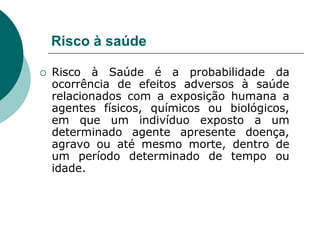 Risco à saúde

   Risco à Saúde é a probabilidade da
    ocorrência de efeitos adversos à saúde
    relacionados com a exposição humana a
    agentes físicos, químicos ou biológicos,
    em que um indivíduo exposto a um
    determinado agente apresente doença,
    agravo ou até mesmo morte, dentro de
    um período determinado de tempo ou
    idade.
 