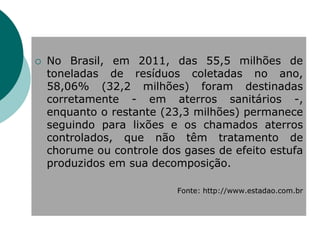    No Brasil, em 2011, das 55,5 milhões de
    toneladas de resíduos coletadas no ano,
    58,06% (32,2 milhões) foram destinadas
    corretamente - em aterros sanitários -,
    enquanto o restante (23,3 milhões) permanece
    seguindo para lixões e os chamados aterros
    controlados, que não têm tratamento de
    chorume ou controle dos gases de efeito estufa
    produzidos em sua decomposição.

                           Fonte: http://www.estadao.com.br
 