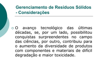 Gerenciamento de Resíduos Sólidos
    - Considerações


   O avanço tecnológico das últimas
    décadas, se, por um lado, possibilitou
    conquistas surpreendentes no campo
    das ciências, por outro, contribuiu para
    o aumento da diversidade de produtos
    com componentes e materiais de difícil
    degradação e maior toxicidade.
 