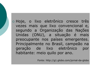    Hoje, o lixo eletrônico cresce três
    vezes mais que lixo convencional e,
    segundo a Organização das Nações
    Unidas (ONU), a situação é mais
    preocupante nos países emergentes.
    Principalmente no Brasil, campeão na
    geração de lixo eletrônico por
    habitante: meio quilo por ano.
              Fonte: http://g1.globo.com/jornal-da-globo
 