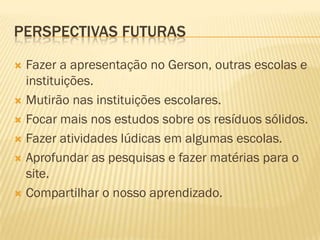 PERSPECTIVAS FUTURAS
Fazer a apresentação no Gerson, outras escolas e
instituições.
 Mutirão nas instituições escolares.
 Focar mais nos estudos sobre os resíduos sólidos.
 Fazer atividades lúdicas em algumas escolas.
 Aprofundar as pesquisas e fazer matérias para o
site.
 Compartilhar o nosso aprendizado.


 