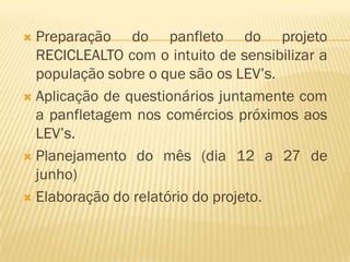 Preparação do panfleto do projeto
RECICLEALTO com o intuito de sensibilizar a
população sobre o que são os LEV’s.
 Aplicação de questionários juntamente com
a panfletagem nos comércios próximos aos
LEV’s.
 Planejamento do mês (dia 12 a 27 de
junho)
 Elaboração do relatório do projeto.


 
