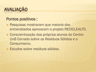 AVALIAÇÃO
Pontos positivos :






Pesquisas mostraram que maioria dos
entrevistados aprovaram o projeto RECICLEALTO.
Conscientização dos próprios alunos do Centro
UnB Cerrado sobre os Resíduos Sólidos e o
Consumismo.
Estudos sobre resíduos sólidos.

 