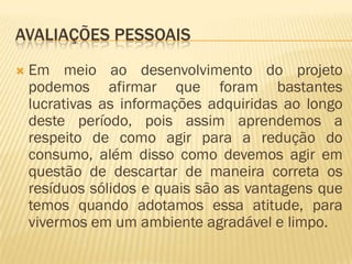 AVALIAÇÕES PESSOAIS


Em meio ao desenvolvimento do projeto
podemos afirmar que foram bastantes
lucrativas as informações adquiridas ao longo
deste período, pois assim aprendemos a
respeito de como agir para a redução do
consumo, além disso como devemos agir em
questão de descartar de maneira correta os
resíduos sólidos e quais são as vantagens que
temos quando adotamos essa atitude, para
vivermos em um ambiente agradável e limpo.

 