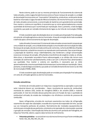 Neste sistema, pode-se usar os mesmos princípios de funcionamento do sistema de
lodos ativados, onde a Lagoa Aerada funciona como se fosse o tanque de aeração e a unidade
de decantaçãofuncionacomoum “reservatório”de bactérias,aindaativas,sendoparte destas
bactérias retornadas à Lagoa Aerada de Mistura Completa. Da mesma forma que no processo
de lodos ativados convencional,a concentração de bactérias seria grandemente aumentada.
Para manter o sistema em equilíbrio, é necessário que se retire aproximadamente a mesma
quantidade de biomassa que é aumentada por reprodução. Este é, portanto, o lodo biológico
excedente, que pode ser extraído diretamente da lagoa ou da linha de recirculação (FIEMG,
2014).
O lodo excedente após desidratação deve ser enviado para disposição final adequada,
emsolosde utilizaçãoagrícolaou aterroslicenciados.A taxade remoção deste lodoexcedente
é definida após o dimensionamento da lagoa de decantação.
LodosAtivadosConvencional:Osistemade lodosativadosconvencionalé compostopor
umaunidade de aeração,umaunidade dedecantaçãoeumaelevatóriaderecirculaçãode lodos.
Notanque de aeração,devidoàentradacontínuade nutrientes,naformade DBOdosefluentes
líquidosindustriais,asbactériascresceme se reproduzemcontinuamente.Casose permitaque
a população de bactérias cresça indefinidamente, elas tenderiam a atingir concentrações
excessivas no tanque de aeração, dificultando a transferência de oxigênio a todas as células.
Além disso, o decantador secundário ficaria sobrecarregado, e os sólidos não teriam mais
condições de sedimentar satisfatoriamente, vindo a sair com o efluente final, deteriorando a
sua qualidade. Para manter o sistema em equilíbrio, é necessário que se retire
aproximadamente amesmaquantidade de biomassaque é aumentadaporreprodução.Este é,
portanto,o lodobiológicoexcedente,que pode serextraídodiretamente doreatorou da linha
de recirculação (FIEMG, 2014).
O lodo excedente após desidratação pode ser enviado para disposição final adequada,
em solos de utilização agrícola ou aterros licenciados.
Emissões atmosféricas
As fontes de emissão podem ser máquinas e equipamentos ou operações e para esse
setor industrial devem ser considerados: - Gases resultantes da queima de combustível:
monóxido de carbono (CO), óxidos de nitrogênio (NOX) e de enxofre (SOX) e material
particulado. O nível de emissões desses poluentes varia em função do tipo e qualidade do
combustível utilizado, do estado das instalações e da eficiência e controle do processo de
combustão.
Gases refrigerantes, oriundos de eventuais vazamentos nos tubos de refrigeração;
vazamentos de vapor das tubulações; exaustão de ar quente do evaporador de leite, que por
sua vez transporta partículas de produto. Normalmente são instalados equipamentos de
controle para remoçãodessaspartículas,entretantoamá operação do sistemapode ocasionar
a geração de emissões. Esterilização das folhas de alumínio com peróxido de hidrogênio, em
máquinas Tetra Pak; odores; vapores da(s) torre(s) de resfriamento.
• Poluentesprimários –se encontramnoardamesmaformaemque foramemitidospela
fonte: CO2,SO2, NOx, NH3, CH4, CO.
 
