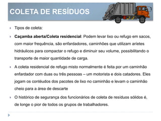 COLETA DE RESÍDUOS
 Tipos de coleta:
 Caçamba aberta/Coleta residencial: Podem levar lixo ou refugo em sacos,
com maior frequência, são enfardadores, caminhões que utilizam aríetes
hidráulicos para compactar o refugo e diminuir seu volume, possibilitando o
transporte de maior quantidade de carga.
 A coleta residencial de refugo misto normalmente é feita por um caminhão
enfardador com duas ou três pessoas – um motorista e dois catadores. Eles
jogam os contéudos dos pacotes de lixo no caminhão e levam o caminhão
cheio para a área de descarte
 O histórico de segurança dos funcionários de coleta de resíduos sólidos é,
de longe o pior de todos os grupos de trabalhadores.
 