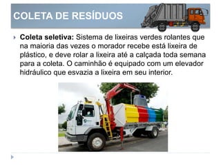 COLETA DE RESÍDUOS
 Coleta seletiva: Sistema de lixeiras verdes rolantes que
na maioria das vezes o morador recebe está lixeira de
plástico, e deve rolar a lixeira até a calçada toda semana
para a coleta. O caminhão é equipado com um elevador
hidráulico que esvazia a lixeira em seu interior.
 
