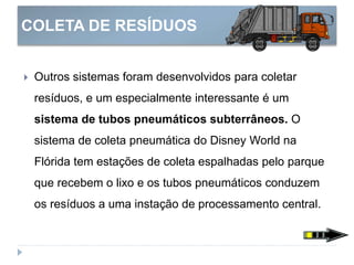 COLETA DE RESÍDUOS
 Outros sistemas foram desenvolvidos para coletar
resíduos, e um especialmente interessante é um
sistema de tubos pneumáticos subterrâneos. O
sistema de coleta pneumática do Disney World na
Flórida tem estações de coleta espalhadas pelo parque
que recebem o lixo e os tubos pneumáticos conduzem
os resíduos a uma instação de processamento central.
 
