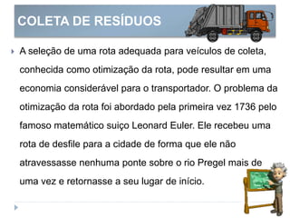 COLETA DE RESÍDUOS
 A seleção de uma rota adequada para veículos de coleta,
conhecida como otimização da rota, pode resultar em uma
economia considerável para o transportador. O problema da
otimização da rota foi abordado pela primeira vez 1736 pelo
famoso matemático suiço Leonard Euler. Ele recebeu uma
rota de desfile para a cidade de forma que ele não
atravessasse nenhuma ponte sobre o rio Pregel mais de
uma vez e retornasse a seu lugar de início.
 