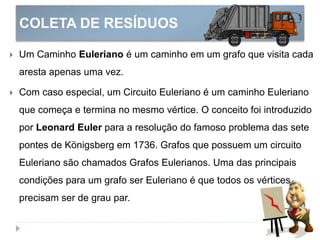 COLETA DE RESÍDUOS
 Um Caminho Euleriano é um caminho em um grafo que visita cada
aresta apenas uma vez.
 Com caso especial, um Circuito Euleriano é um caminho Euleriano
que começa e termina no mesmo vértice. O conceito foi introduzido
por Leonard Euler para a resolução do famoso problema das sete
pontes de Königsberg em 1736. Grafos que possuem um circuito
Euleriano são chamados Grafos Eulerianos. Uma das principais
condições para um grafo ser Euleriano é que todos os vértices
precisam ser de grau par.
 