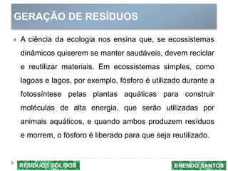 GERAÇÃO DE RESÍDUOS
 A ciência da ecologia nos ensina que, se ecossistemas
dinâmicos quiserem se manter saudáveis, devem reciclar
e reutilizar materiais. Em ecossistemas simples, como
lagoas e lagos, por exemplo, fósforo é utilizado durante a
fotossíntese pelas plantas aquáticas para construir
moléculas de alta energia, que serão utilizadas por
animais aquáticos, e quando ambos produzem resíduos
e morrem, o fósforo é liberado para que seja reutilizado.
BRENDO SANTOSRESÍDUOS SÓLIDOS
 