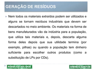 GERAÇÃO DE RESÍDUOS
 Nem todos os materiais extraídos podem ser utilizados e
alguns se tornam resíduos industriais que devem ser
descartados no meio ambiente. Os materiais na forma de
bens manufaturados vão da indústria para a população,
que utiliza tais materiais e, depois, descarta alguma
forma deles depois que sua utilidade termina (por
exemplo, pilhas) ou quando a população tem dinheiro
suficiente para escolher outros produtos (como a
substituição de LPs por CDs).
BRENDO SANTOSRESÍDUOS SÓLIDOS
 