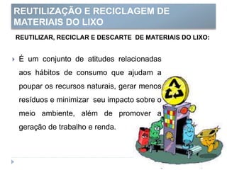 REUTILIZAÇÃO E RECICLAGEM DE
MATERIAIS DO LIXO
REUTILIZAR, RECICLAR E DESCARTE DE MATERIAIS DO LIXO:
 É um conjunto de atitudes relacionadas
aos hábitos de consumo que ajudam a
poupar os recursos naturais, gerar menos
resíduos e minimizar seu impacto sobre o
meio ambiente, além de promover a
geração de trabalho e renda.
 