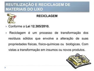 REUTILIZAÇÃO E RECICLAGEM DE
MATERIAIS DO LIXO
RECICLAGEM
 Conforme a Lei 12.305/2010.
 Reciclagem é um processo de transformação dos
resíduos sólidos que envolve a alteração de suas
propriedades físicas, físico-químicas ou biológicas. Com
vistas a transformação em insumos ou novos produtos.
 