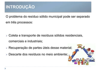 INTRODUÇÃO
O problema do resíduo sólido municipal pode ser separado
em três processos:
 Coleta e transporte de resíduos sólidos residenciais,
comerciais e industriais;
 Recuperação de partes úteis desse material;
 Descarte dos resíduos no meio ambiente;
 