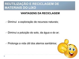 REUTILIZAÇÃO E RECICLAGEM DE
MATERIAIS DO LIXO
VANTAGENS DA RECICLAGEM
 Diminui a exploração de recursos naturais;
 Diminui a poluição do solo, da água e do ar;
 Prolonga a vida útil dos aterros sanitários;
 