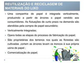 REUTILIZAÇÃO E RECICLAGEM DE
MATERIAIS DO LIXO
 Uma companhia de papel é integrada verticalmente,
produzindo a partir de árvores o papel vendido aos
consumidores. As flutuações de curto prazo na demanda são
atendidas pela compra de papel secundário;
 Verticalmente Integradas;
 Opera todas as etapas do processo de fabricação do papel;
 São proprietárias dos terrenos nos quais as florestas são
cultivadas ,cortam as árvores levam os troncos à sua própria
usina de papel ;
 Comercialização do papel;
 