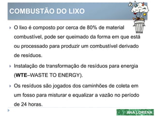 COMBUSTÃO DO LIXO
ANA LORENA
 O lixo é composto por cerca de 80% de material
combustível, pode ser queimado da forma em que está
ou processado para produzir um combustível derivado
de resíduos.
 Instalação de transformação de resíduos para energia
(WTE–WASTE TO ENERGY).
 Os resíduos são jogados dos caminhões de coleta em
um fosso para misturar e equalizar a vazão no período
de 24 horas.
 
