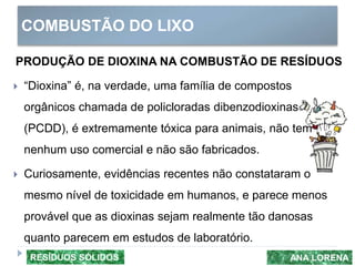 COMBUSTÃO DO LIXO
ANA LORENARESÍDUOS SÓLIDOS
PRODUÇÃO DE DIOXINA NA COMBUSTÃO DE RESÍDUOS
 “Dioxina” é, na verdade, uma família de compostos
orgânicos chamada de policloradas dibenzodioxinas
(PCDD), é extremamente tóxica para animais, não tem
nenhum uso comercial e não são fabricados.
 Curiosamente, evidências recentes não constataram o
mesmo nível de toxicidade em humanos, e parece menos
provável que as dioxinas sejam realmente tão danosas
quanto parecem em estudos de laboratório.
 
