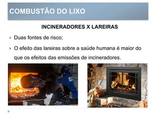 COMBUSTÃO DO LIXO
INCINERADORES X LAREIRAS
 Duas fontes de risco;
 O efeito das lareiras sobre a saúde humana é maior do
que os efeitos das emissões de incineradores.
 