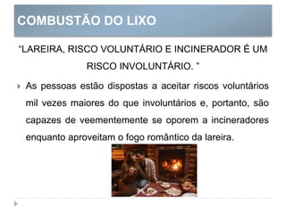 COMBUSTÃO DO LIXO
“LAREIRA, RISCO VOLUNTÁRIO E INCINERADOR É UM
RISCO INVOLUNTÁRIO. ”
 As pessoas estão dispostas a aceitar riscos voluntários
mil vezes maiores do que involuntários e, portanto, são
capazes de veementemente se oporem a incineradores
enquanto aproveitam o fogo romântico da lareira.
 
