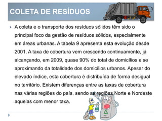 COLETA DE RESÍDUOS
 A coleta e o transporte dos resíduos sólidos têm sido o
principal foco da gestão de resíduos sólidos, especialmente
em áreas urbanas. A tabela 9 apresenta esta evolução desde
2001. A taxa de cobertura vem crescendo continuamente, já
alcançando, em 2009, quase 90% do total de domicílios e se
aproximando da totalidade dos domicílios urbanos. Apesar do
elevado índice, esta cobertura é distribuída de forma desigual
no território. Existem diferenças entre as taxas de cobertura
nas várias regiões do país, sendo as regiões Norte e Nordeste
aquelas com menor taxa.
 