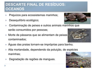 DESCARTE FINAL DE RESÍDUOS:
OCEANOS
 Prejuízos para ecossistemas marinhos;
 Desequilíbrio ecológico;
 Contaminação de peixes e outros animais marinhos que
serão consumidos por pessoas;
 Morte de pássaros que se alimentam de peixes
contaminados;
 Águas das praias tornam-se impróprias para banho;
 Alta mortandade, dependendo da poluição, de espécies
marinhas;
 Degradação de regiões de mangues.
 