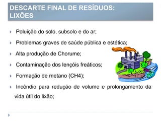 DESCARTE FINAL DE RESÍDUOS:
LIXÕES
 Poluição do solo, subsolo e do ar;
 Problemas graves de saúde pública e estética;
 Alta produção de Chorume;
 Contaminação dos lençóis freáticos;
 Formação de metano (CH4);
 Incêndio para redução de volume e prolongamento da
vida útil do lixão;
 