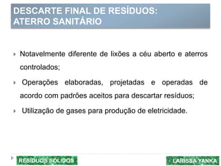 DESCARTE FINAL DE RESÍDUOS:
ATERRO SANITÁRIO
 Notavelmente diferente de lixões a céu aberto e aterros
controlados;
 Operações elaboradas, projetadas e operadas de
acordo com padrões aceitos para descartar resíduos;
 Utilização de gases para produção de eletricidade.
LARISSA YANKARESÍDUOS SÓLIDOS
 