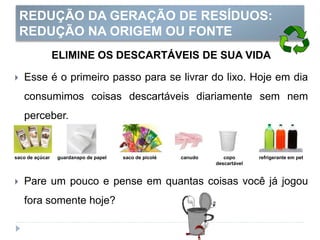 REDUÇÃO DA GERAÇÃO DE RESÍDUOS:
REDUÇÃO NA ORIGEM OU FONTE
ELIMINE OS DESCARTÁVEIS DE SUA VIDA
 Esse é o primeiro passo para se livrar do lixo. Hoje em dia
consumimos coisas descartáveis diariamente sem nem
perceber.
 Pare um pouco e pense em quantas coisas você já jogou
fora somente hoje?
saco de açúcar guardanapo de papel saco de picolé canudo copo
descartável
refrigerante em pet
 