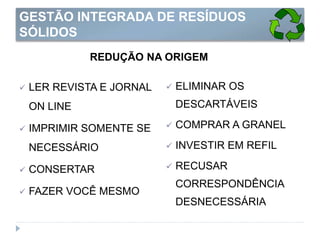 GESTÃO INTEGRADA DE RESÍDUOS
SÓLIDOS
REDUÇÃO NA ORIGEM
 LER REVISTA E JORNAL
ON LINE
 IMPRIMIR SOMENTE SE
NECESSÁRIO
 CONSERTAR
 FAZER VOCÊ MESMO
 ELIMINAR OS
DESCARTÁVEIS
 COMPRAR A GRANEL
 INVESTIR EM REFIL
 RECUSAR
CORRESPONDÊNCIA
DESNECESSÁRIA
 