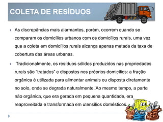 COLETA DE RESÍDUOS
 As discrepâncias mais alarmantes, porém, ocorrem quando se
comparam os domicílios urbanos com os domicílios rurais, uma vez
que a coleta em domicílios rurais alcança apenas metade da taxa de
cobertura das áreas urbanas.
 Tradicionalmente, os resíduos sólidos produzidos nas propriedades
rurais são “tratados” e dispostos nos próprios domicílios: a fração
orgânica é utilizada para alimentar animais ou disposta diretamente
no solo, onde se degrada naturalmente. Ao mesmo tempo, a parte
não orgânica, que era gerada em pequena quantidade, era
reaproveitada e transformada em utensílios domésticos.
 