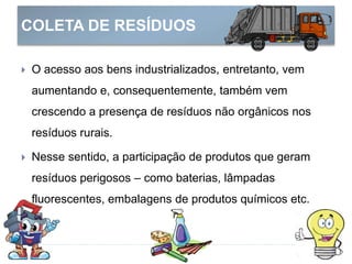 COLETA DE RESÍDUOS
 O acesso aos bens industrializados, entretanto, vem
aumentando e, consequentemente, também vem
crescendo a presença de resíduos não orgânicos nos
resíduos rurais.
 Nesse sentido, a participação de produtos que geram
resíduos perigosos – como baterias, lâmpadas
fluorescentes, embalagens de produtos químicos etc.
 