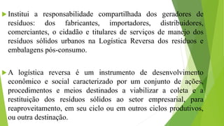  Institui a responsabilidade compartilhada dos geradores de
resíduos: dos fabricantes, importadores, distribuidores,
comerciantes, o cidadão e titulares de serviços de manejo dos
resíduos sólidos urbanos na Logística Reversa dos resíduos e
embalagens pós-consumo.
 A logística reversa é um instrumento de desenvolvimento
econômico e social caracterizado por um conjunto de ações,
procedimentos e meios destinados a viabilizar a coleta e a
restituição dos resíduos sólidos ao setor empresarial, para
reaproveitamento, em seu ciclo ou em outros ciclos produtivos,
ou outra destinação.
 