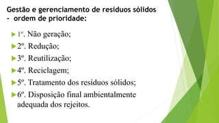 Gestão e gerenciamento de resíduos sólidos
- ordem de prioridade:
 1º. Não geração;
2º. Redução;
3º. Reutilização;
4º. Reciclagem;
5º. Tratamento dos resíduos sólidos;
6º. Disposição final ambientalmente
adequada dos rejeitos.
 