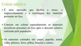 Coleta seletiva
 É uma operação que facilita o reuso, o
reaproveitamento e a reciclagem dos materiais
presentes no lixo.
 Consiste em coletar separadamente os materiais
recicláveis presentes no lixo após o descarte seletivo
realizado pela população.
 Os materiais coletados são: papel, papelão, metal,
vidro, plástico, ferro, pilhas, baterias e outros.
 