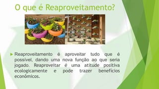 O que é Reaproveitamento?
 Reaproveitamento é aproveitar tudo que é
possível, dando uma nova função ao que seria
jogado. Reaproveitar é uma atitude positiva
ecologicamente e pode trazer benefícios
econômicos.
 